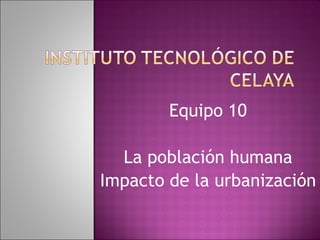 Equipo 10 La población humana Impacto de la urbanización 