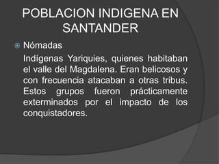 POBLACION INDIGENA EN
         SANTANDER
   Nómadas
    Indígenas Yariquies, quienes habitaban
    el valle del Magdalena. Eran belicosos y
    con frecuencia atacaban a otras tribus.
    Estos grupos fueron prácticamente
    exterminados por el impacto de los
    conquistadores.
 