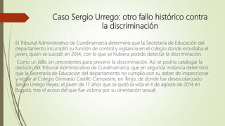 Caso Sergio Urrego: otro fallo histórico contra
la discriminación
El Tribunal Administrativo de Cundinamarca determinó que la Secretaría de Educación del
departamento incumplió su función de control y vigilancia en el colegio donde estudiaba el
joven, quien se suicidó en 2014, con lo que se hubiera podido detectar la discriminación.
Como un fallo sin precedentes para prevenir la discriminación. Así se podría catalogar la
decisión del Tribunal Administrativo de Cundinamarca, que en segunda instancia determinó
que la Secretaría de Educación del departamento no cumplió con su deber de inspeccionar
y vigilar al Colegio Gimnasio Castillo Campestre, en Tenjo, de donde fue desescolarizado
Sergio Urrego Reyes, el joven de 17 años que se quitó la vida el 4 de agosto de 2014 en
Bogotá, tras el acoso del que fue víctima por su orientación sexual.
 