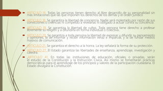  ARTICULO 16. Todas las personas tienen derecho al libre desarrollo de su personalidad sin
más limitaciones que las que imponen los derechos de los demás y el orden jurídico
 ARTICULO 18. Se garantiza la libertad de conciencia. Nadie será molestado por razón de sus
convicciones o creencias ni compelido a revelarlas ni obligado a actuar contra su conciencia.
 ARTICULO 19. Se garantiza la libertad de cultos. Toda persona tiene derecho a profesar
libremente su religión y a difundirla en forma individual o colectiva..
 ARTICULO 20. Se garantiza a toda persona la libertad de expresar y difundir su pensamiento
y opiniones, la de informar y recibir información veraz e imparcial, y la de fundar medios
masivos de comunicación.
 ARTICULO 21. Se garantiza el derecho a la honra. La ley señalará la forma de su protección.
 ARTICULO 27. El Estado garantiza las libertades de enseñanza, aprendizaje, investigación y
cátedra.
 .ARTICULO 41. En todas las instituciones de educación, oficiales o privadas, serán
el estudio de la Constitución y la Instrucción Cívica. Así mismo se fomentarán prácticas
democráticas para el aprendizaje de los principios y valores de la participación ciudadana. El
Estado divulgará la Constitución.
 