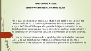 Por el cual se adiciona un capitulo al titulo 4 a la parte 4, del Libro 2, del
Decreto 1066 de 2015, Único Reglamentario del Sector Interior, para
adoptar la Política Pública para la garantía del ejercicio efectivo de los
derechos de las personas que hacen parte de los sectores sociales LGBTI y
de personas con orientaciones sexuales e identidades de género diversas ,
Su base es el reconocimiento de la igual dignidad de todas las personas
LGBTI y de sus derechos inalienables. En consecuencia, se orienta al
cumplimiento de la obligación de promover y procurar el goce efectivo de
MINISTERIO DEL INTERIOR
DECRETO NUMERO 762 DEL 7 DE MAYO DE 2018
 