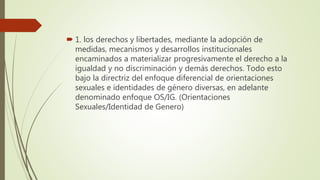  1. los derechos y libertades, mediante la adopción de
medidas, mecanismos y desarrollos institucionales
encaminados a materializar progresivamente el derecho a la
igualdad y no discriminación y demás derechos. Todo esto
bajo la directriz del enfoque diferencial de orientaciones
sexuales e identidades de género diversas, en adelante
denominado enfoque OS/IG. (Orientaciones
Sexuales/Identidad de Genero)
 