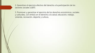 2. Garantizar el ejercicio efectivo del derecho a la participación de los
sectores sociales LGBTI.
3. Promover y garantizar el ejercicio de los derechos económicos, sociales
y culturales, con énfasis en el derecho a la salud, educación, trabajo,
vivienda, recreación, deporte y cultura,
 