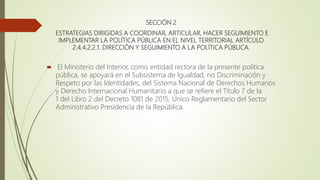 SECCIÓN 2
ESTRATEGIAS DIRIGIDAS A COORDINAR, ARTICULAR, HACER SEGUIMIENTO E
IMPLEMENTAR LA POLÍTICA PÚBLICA EN EL NIVEL TERRITORIAL ARTÍCULO
2.4.4.2.2.1. DIRECCIÓN Y SEGUIMIENTO A LA POLÍTICA PÚBLICA.
 El Ministerio del Interior, como entidad rectora de la presente politica
pública, se apoyará en el Subsistema de Igualdad, no Discriminación y
Respeto por las Identidades, del Sistema Nacional de Derechos Humanos
y Derecho Internacional Humanitario a que se refiere el Título 7 de la
1 del Libro 2 del Decreto 1081 de 2015, Único Reglamentario del Sector
Administrativo Presidencia de la República.
 