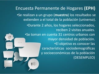 •Durante 2 años, los hogares seleccionados,
reciben 2 visitas anuales.
•Se toman en cuenta 31 centros urbanos con
mayor densidad de población.
•El objetivo es conocer las
características sociodemográficas
y socioeconómicas de la población
(DESEMPLEO)
•Se realizan a un grupo (muestra) los resultados se
extienden a el total de la población (universo).
Encuesta Permanente de Hogares (EPH)
 