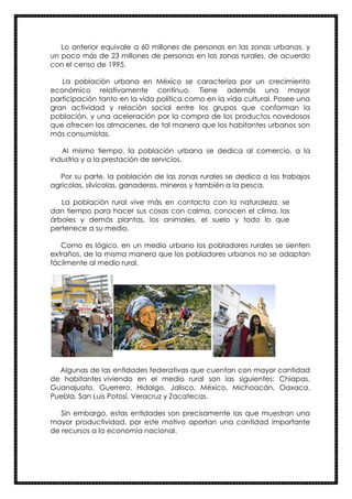 Lo anterior equivale a 60 millones de personas en las zonas urbanas, y
un poco más de 23 millones de personas en las zonas rurales, de acuerdo
con el censo de 1995.
La población urbana en México se caracteriza por un crecimiento
económico relativamente continuo. Tiene además una mayor
participación tanto en la vida política como en la vida cultural. Posee una
gran actividad y relación social entre los grupos que conforman la
población, y una aceleración por la compra de los productos novedosos
que ofrecen los almacenes, de tal manera que los habitantes urbanos son
más consumistas.
Al mismo tiempo, la población urbana se dedica al comercio, a la
industria y a la prestación de servicios.
Por su parte, la población de las zonas rurales se dedica a los trabajos
agrícolas, silvícolas, ganaderos, mineros y también a la pesca.
La población rural vive más en contacto con la naturaleza, se
dan tiempo para hacer sus cosas con calma, conocen el clima, los
árboles y demás plantas, los animales, el suelo y todo lo que
pertenece a su medio.
Como es lógico, en un medio urbano los pobladores rurales se sienten
extraños, de la misma manera que los pobladores urbanos no se adaptan
fácilmente al medio rural.
Algunas de las entidades federativas que cuentan con mayor cantidad
de habitantes viviendo en el medio rural son las siguientes: Chiapas,
Guanajuato, Guerrero, Hidalgo, Jalisco, México, Michoacán, Oaxaca,
Puebla, San Luis Potosí, Veracruz y Zacatecas.
Sin embargo, estas entidades son precisamente las que muestran una
mayor productividad, por este motivo aportan una cantidad importante
de recursos a la economía nacional.
 