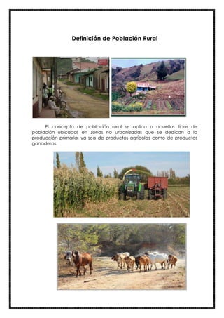 Definición de Población Rural
El concepto de población rural se aplica a aquellos tipos de
población ubicadas en zonas no urbanizadas que se dedican a la
producción primaria, ya sea de productos agrícolas como de productos
ganaderos.
 