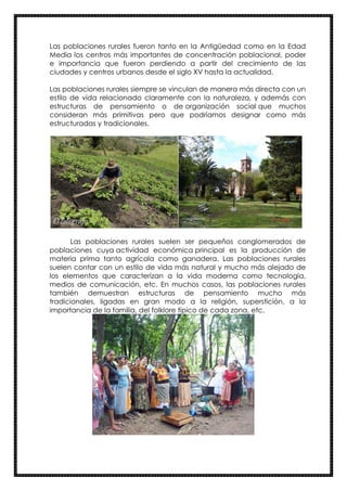 Las poblaciones rurales fueron tanto en la Antigüedad como en la Edad
Media los centros más importantes de concentración poblacional, poder
e importancia que fueron perdiendo a partir del crecimiento de las
ciudades y centros urbanos desde el siglo XV hasta la actualidad.
Las poblaciones rurales siempre se vinculan de manera más directa con un
estilo de vida relacionado claramente con la naturaleza, y además con
estructuras de pensamiento o de organización social que muchos
consideran más primitivas pero que podríamos designar como más
estructuradas y tradicionales.
Las poblaciones rurales suelen ser pequeños conglomerados de
poblaciones cuya actividad económica principal es la producción de
materia prima tanto agrícola como ganadera. Las poblaciones rurales
suelen contar con un estilo de vida más natural y mucho más alejado de
los elementos que caracterizan a la vida moderna como tecnología,
medios de comunicación, etc. En muchos casos, las poblaciones rurales
también demuestran estructuras de pensamiento mucho más
tradicionales, ligadas en gran modo a la religión, superstición, a la
importancia de la familia, del folklore típico de cada zona, etc.
 