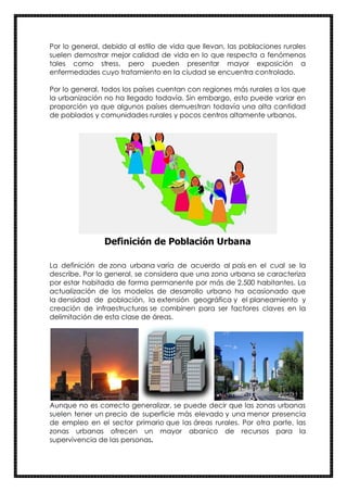Por lo general, debido al estilo de vida que llevan, las poblaciones rurales
suelen demostrar mejor calidad de vida en lo que respecta a fenómenos
tales como stress, pero pueden presentar mayor exposición a
enfermedades cuyo tratamiento en la ciudad se encuentra controlado.
Por lo general, todos los países cuentan con regiones más rurales a los que
la urbanización no ha llegado todavía. Sin embargo, esto puede variar en
proporción ya que algunos países demuestran todavía una alta cantidad
de poblados y comunidades rurales y pocos centros altamente urbanos.
Definición de Población Urbana
La definición de zona urbana varía de acuerdo al país en el cual se la
describe. Por lo general, se considera que una zona urbana se caracteriza
por estar habitada de forma permanente por más de 2.500 habitantes. La
actualización de los modelos de desarrollo urbano ha ocasionado que
la densidad de población, la extensión geográfica y el planeamiento y
creación de infraestructuras se combinen para ser factores claves en la
delimitación de esta clase de áreas.
Aunque no es correcto generalizar, se puede decir que las zonas urbanas
suelen tener un precio de superficie más elevado y una menor presencia
de empleo en el sector primario que las áreas rurales. Por otra parte, las
zonas urbanas ofrecen un mayor abanico de recursos para la
supervivencia de las personas.
 