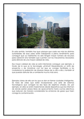 En este sentido, también hay que subrayar que cada vez más las distintas
autoridades de esas urbes están trabajando a pleno rendimiento para
conseguir que sus habitantes no sólo tengan mayor número de recursos
para sobrevivir sino también que cuenten con los mecanismos necesarios
para disfrutar de una mayor calidad de vida.
Esa mayor calidad de vida se está intentando conseguir, por ejemplo, a
través de lo que es la tecnología. ¿Cómo? Desarrollando un sinfín de
proyectos y de iniciativas con los que se consiga facilitarles a los
ciudadanos la realización de diversas tareas de su día a día y también el
que puedan disfrutar de un ambiente mucho más sano.
Ejemplos claros de ello son los que se dan en llamar ciudades inteligentes.
Se trata de urbes que están incorporando una serie de sistemas
tecnológicos que consigan los dos tipos de objetivos citados. Así, por
ejemplo, en ellas se están implantando desde dispositivos que les informan
de donde existen plazas libres de aparcamiento hasta coches eléctricos
que reducen de manera considerable las emisiones de gases que traen
consigo la contaminación.
 