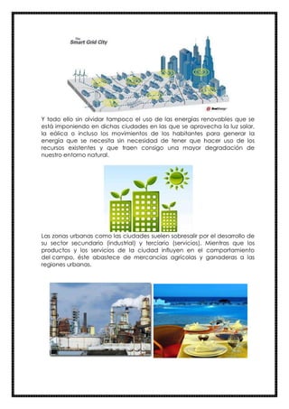 Y todo ello sin olvidar tampoco el uso de las energías renovables que se
está imponiendo en dichas ciudades en las que se aprovecha la luz solar,
la eólica o incluso los movimientos de los habitantes para generar la
energía que se necesita sin necesidad de tener que hacer uso de los
recursos existentes y que traen consigo una mayor degradación de
nuestro entorno natural.
Las zonas urbanas como las ciudades suelen sobresalir por el desarrollo de
su sector secundario (industrial) y terciario (servicios). Mientras que los
productos y los servicios de la ciudad influyen en el comportamiento
del campo, éste abastece de mercancías agrícolas y ganaderas a las
regiones urbanas.
 
