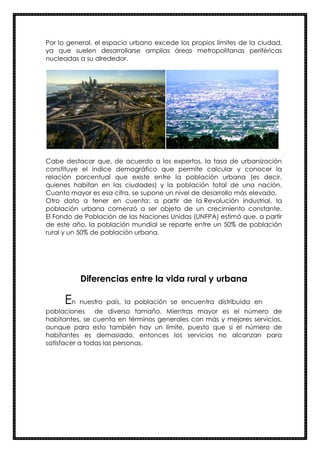 Por lo general, el espacio urbano excede los propios límites de la ciudad,
ya que suelen desarrollarse amplias áreas metropolitanas periféricas
nucleadas a su alrededor.
Cabe destacar que, de acuerdo a los expertos, la tasa de urbanización
constituye el índice demográfico que permite calcular y conocer la
relación porcentual que existe entre la población urbana (es decir,
quienes habitan en las ciudades) y la población total de una nación.
Cuanto mayor es esa cifra, se supone un nivel de desarrollo más elevado.
Otro dato a tener en cuenta: a partir de la Revolución industrial, la
población urbana comenzó a ser objeto de un crecimiento constante.
El Fondo de Población de las Naciones Unidas (UNFPA) estimó que, a partir
de este año, la población mundial se reparte entre un 50% de población
rural y un 50% de población urbana.
Diferencias entre la vida rural y urbana
En nuestro país, la población se encuentra distribuida en
poblaciones de diverso tamaño. Mientras mayor es el número de
habitantes, se cuenta en términos generales con más y mejores servicios,
aunque para esto también hay un límite, puesto que si el número de
habitantes es demasiado, entonces los servicios no alcanzan para
satisfacer a todas las personas.
 