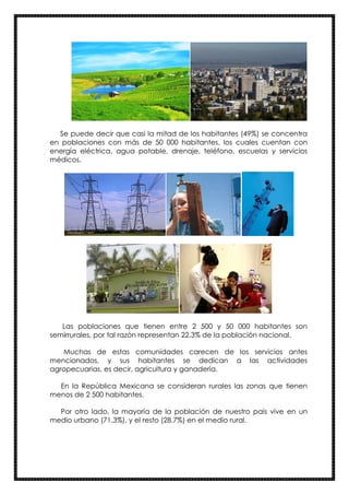 Se puede decir que casi la mitad de los habitantes (49%) se concentra
en poblaciones con más de 50 000 habitantes, los cuales cuentan con
energía eléctrica, agua potable, drenaje, teléfono, escuelas y servicios
médicos.
Las poblaciones que tienen entre 2 500 y 50 000 habitantes son
semirrurales, por tal razón representan 22.3% de la población nacional.
Muchas de estas comunidades carecen de los servicios antes
mencionados, y sus habitantes se dedican a las actividades
agropecuarias, es decir, agricultura y ganadería.
En la República Mexicana se consideran rurales las zonas que tienen
menos de 2 500 habitantes.
Por otro lado, la mayoría de la población de nuestro país vive en un
medio urbano (71.3%), y el resto (28.7%) en el medio rural.
 
