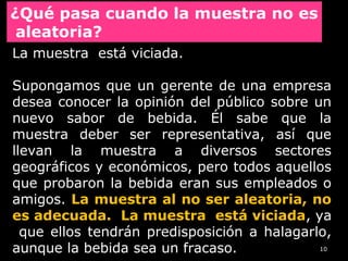 10
La muestra está viciada.
Supongamos que un gerente de una empresa
desea conocer la opinión del público sobre un
nuevo sabor de bebida. Él sabe que la
muestra deber ser representativa, así que
llevan la muestra a diversos sectores
geográficos y económicos, pero todos aquellos
que probaron la bebida eran sus empleados o
amigos. La muestra al no ser aleatoria, no
es adecuada. La muestra está viciada, ya
que ellos tendrán predisposición a halagarlo,
aunque la bebida sea un fracaso.
¿Qué pasa cuando la muestra no es
aleatoria?
 
