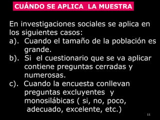 11
CUÁNDO SE APLICA LA MUESTRA
En investigaciones sociales se aplica enEn investigaciones sociales se aplica en
los siguientes casos:los siguientes casos:
a). Cuando el tamaño de la población esa). Cuando el tamaño de la población es
grande.grande.
b). Si el cuestionario que se va aplicarb). Si el cuestionario que se va aplicar
contiene preguntas cerradas ycontiene preguntas cerradas y
numerosas.numerosas.
c). Cuando la encuesta conllevanc). Cuando la encuesta conllevan
preguntas excluyentes ypreguntas excluyentes y
monosilábicas ( si, no, poco,monosilábicas ( si, no, poco,
adecuado, excelente, etc.)adecuado, excelente, etc.)
 