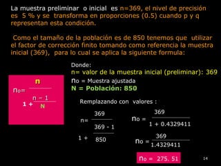 14
nn
nnoo==
n – 1n – 1
La muestra preliminar o inicial es n=369, el nivel de precisión
es 5 % y se transforma en proporciones (0.5) cuando p y q
representan esta condición.
Como el tamaño de la población es de 850 tenemos que utilizar
el factor de corrección finito tomando como referencia la muestra
inicial (369), para lo cual se aplica la siguiente formula:
1 + N
Donde:
n= valor de la muestra inicial (preliminar): 369
nnoo = Muestra ajustada
N = Población: 850
Remplazando con valores :
369
n=
369 - 1
1 + 850
no =
369
1 + 0.4329411
no =
369
1.4329411
no = 275. 51
 