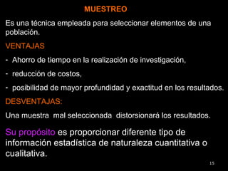 MUESTREOMUESTREO
Es una técnica empleada para seleccionar elementos de una
población.
VENTAJAS
- Ahorro de tiempo en la realización de investigación,
- reducción de costos,
- posibilidad de mayor profundidad y exactitud en los resultados.
DESVENTAJAS:
Una muestra mal seleccionada distorsionará los resultados.
15
Su propósito es proporcionar diferente tipo de
información estadística de naturaleza cuantitativa o
cualitativa.
 