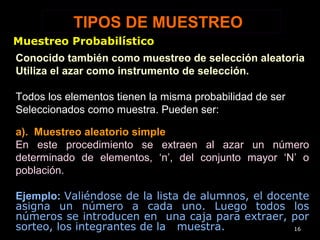 TIPOS DE MUESTREO
a). Muestreo aleatorio simple
En este procedimiento se extraen al azar un número
determinado de elementos, ‘n’, del conjunto mayor ‘N’ o
población.
Ejemplo: Valiéndose de la lista de alumnos, el docente
asigna un número a cada uno. Luego todos los
números se introducen en una caja para extraer, por
sorteo, los integrantes de la muestra. 16
Conocido también como muestreo de selección aleatoria
Utiliza el azar como instrumento de selección.
Todos los elementos tienen la misma probabilidad de ser
Seleccionados como muestra. Pueden ser:
Muestreo Probabilístico
 