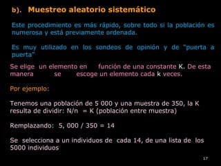 17
b). Muestreo aleatorio sistemático
Este procedimiento es más rápido, sobre todo si la población es
numerosa y está previamente ordenada.
Es muy utilizado en los sondeos de opinión y de “puerta a
puerta”
Se elige un elemento en función de una constante K. De esta
manera se escoge un elemento cada k veces.
Por ejemplo:
Tenemos una población de 5 000 y una muestra de 350, la K
resulta de dividir: N/n = K (población entre muestra)
Remplazando: 5, 000 / 350 = 14
Se selecciona a un individuos de cada 14, de una lista de los
5000 individuos
 