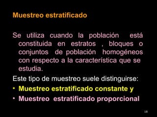 Muestreo estratificado
Se utiliza cuando la población está
constituida en estratos , bloques o
conjuntos de población homogéneos
con respecto a la característica que se
estudia.
Este tipo de muestreo suele distinguirse:
• Muestreo estratificado constante y
• Muestreo estratificado proporcional
18
 