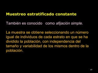 19
Muestreo estratificado constante
También es conocido como afijación simple.
La muestra se obtiene seleccionando un número
igual de individuos de cada estrato en que se ha
dividido la población, con independencia del
tamaño y variabilidad de los mismos dentro de la
población.
 