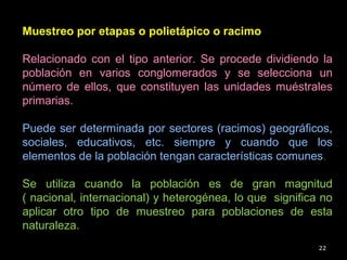 22
Muestreo por etapas o polietápico o racimo
Relacionado con el tipo anterior. Se procede dividiendo la
población en varios conglomerados y se selecciona un
número de ellos, que constituyen las unidades muéstrales
primarias.
Puede ser determinada por sectores (racimos) geográficos,
sociales, educativos, etc. siempre y cuando que los
elementos de la población tengan características comunes.
Se utiliza cuando la población es de gran magnitud
( nacional, internacional) y heterogénea, lo que significa no
aplicar otro tipo de muestreo para poblaciones de esta
naturaleza.
 