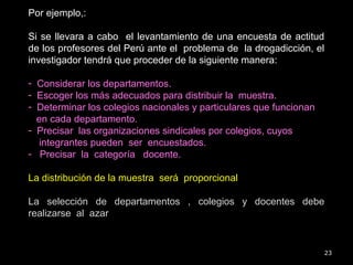 23
Por ejemplo,:
Si se llevara a cabo el levantamiento de una encuesta de actitud
de los profesores del Perú ante el problema de la drogadicción, el
investigador tendrá que proceder de la siguiente manera:
- Considerar los departamentos.
- Escoger los más adecuados para distribuir la muestra.
- Determinar los colegios nacionales y particulares que funcionan
en cada departamento.
- Precisar las organizaciones sindicales por colegios, cuyos
integrantes pueden ser encuestados.
- Precisar la categoría docente.
La distribución de la muestra será proporcional
La selección de departamentos , colegios y docentes debe
realizarse al azar
 