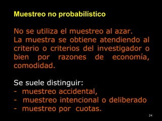 24
Muestreo no probabilístico
No se utiliza el muestreo al azar.
La muestra se obtiene atendiendo al
criterio o criterios del investigador o
bien por razones de economía,
comodidad.
Se suele distinguir:
- muestreo accidental,
- muestreo intencional o deliberado
- muestreo por cuotas.
 