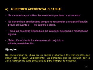 a). MUESTREO ACCIDENTAL O CASUAL
- Se caracteriza por utilizar las muestras que tiene a su alcance.
- Se denominan accidentales porque no responden a una planificación
previa en cuanto a los sujetos a elegir.
- Toma las muestras disponibles sin introducir selección o modificación
alguna.
- Selección arbitraria los elementos sin un juicio o
criterio preestablecido.
Ejemplo:
Un encuestador se ubica en un sector y aborda a los transeúntes que
pasan por el lugar. Lógicamente, las personas que no circulen por la
zona, carecen de toda probabilidad para integrar la muestra.
25
 