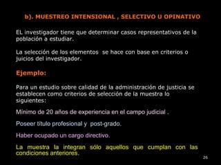 26
b). MUESTREO INTENSIONAL , SELECTIVO U OPINATIVO
EL investigador tiene que determinar casos representativos de la
población a estudiar.
La selección de los elementos se hace con base en criterios o
juicios del investigador.
Ejemplo:
Para un estudio sobre calidad de la administración de justicia se
establecen como criterios de selección de la muestra lo
siguientes:
Mínimo de 20 años de experiencia en el campo judicial .
Poseer título profesional y post-grado.
Haber ocupado un cargo directivo.
La muestra la integran sólo aquellos que cumplan con las
condiciones anteriores.
 