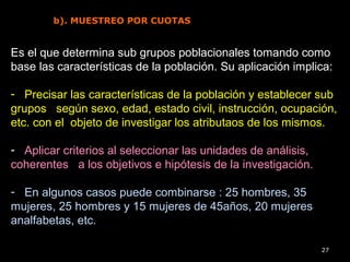 27
b). MUESTREO POR CUOTAS
Es el que determina sub grupos poblacionales tomando como
base las características de la población. Su aplicación implica:
- Precisar las características de la población y establecer sub
grupos según sexo, edad, estado civil, instrucción, ocupación,
etc. con el objeto de investigar los atributaos de los mismos.
- Aplicar criterios al seleccionar las unidades de análisis,
coherentes a los objetivos e hipótesis de la investigación.
- En algunos casos puede combinarse : 25 hombres, 35
mujeres, 25 hombres y 15 mujeres de 45años, 20 mujeres
analfabetas, etc.
 