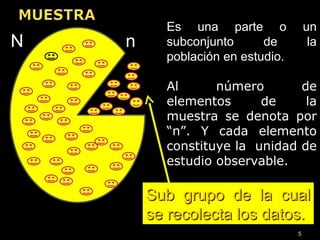 5
Sub grupo de la cualSub grupo de la cual
se recolecta los datos.se recolecta los datos.
Es una parte o un
subconjunto de la
población en estudio.
Al número de
elementos de la
muestra se denota por
“n”. Y cada elemento
constituye la unidad de
estudio observable.
nN
 