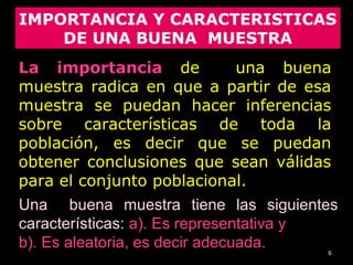 6
Una buena muestra tiene las siguientes
características: a). Es representativa y
b). Es aleatoria, es decir adecuada.
IMPORTANCIA Y CARACTERISTICAS
DE UNA BUENA MUESTRA
La importancia de una buena
muestra radica en que a partir de esa
muestra se puedan hacer inferencias
sobre características de toda la
población, es decir que se puedan
obtener conclusiones que sean válidas
para el conjunto poblacional.
 