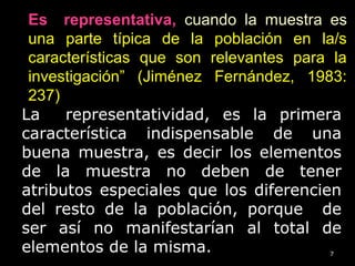 7
La representatividad, es la primera
característica indispensable de una
buena muestra, es decir los elementos
de la muestra no deben de tener
atributos especiales que los diferencien
del resto de la población, porque de
ser así no manifestarían al total de
elementos de la misma.
Es representativa, cuando la muestra es
una parte típica de la población en la/s
características que son relevantes para la
investigación” (Jiménez Fernández, 1983:
237))
 