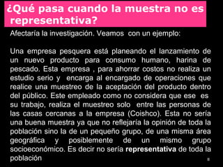 8
Afectaría la investigación. Veamos con un ejemplo:
Una empresa pesquera está planeando el lanzamiento de
un nuevo producto para consumo humano, harina de
pescado. Esta empresa , para ahorrar costos no realiza un
estudio serio y encarga al encargado de operaciones que
realice una muestreo de la aceptación del producto dentro
del público. Este empleado como no considera que ese es
su trabajo, realiza el muestreo solo entre las personas de
las casas cercanas a la empresa (Coishco). Esta no sería
una buena muestra ya que no reflejaría la opinión de toda la
población sino la de un pequeño grupo, de una misma área
geográfica y posiblemente de un mismo grupo
socioeconómico. Es decir no sería representativa de toda la
población
¿Qué pasa cuando la muestra no es
representativa?
 