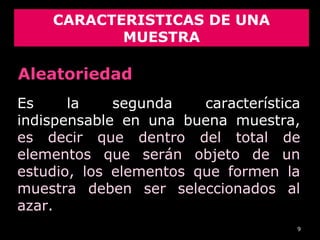 9
CARACTERISTICAS DE UNA
MUESTRA
Es la segunda característica
indispensable en una buena muestra,
es decir que dentro del total de
elementos que serán objeto de un
estudio, los elementos que formen la
muestra deben ser seleccionados al
azar.
Aleatoriedad
 