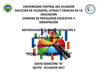 UNIVERSIDAD CENTRAL DEL ECUADOR
FACULTAD DE FILOSOFÍA, LETRAS Y CIENCIAS DE LA
EDUCACIÓN
CARRERA DE PSICOLOGÍA EDUCATIVA Y
ORIENTACIÓN
METODOLOGÍA DE LA INVESTIGACIÓN II
MICHAEL CARRERA. P
DR. GONZALO REMACHE
“POBLACIÓN Y MUESTRA”
SEXTO SEMESTRE “A”
QUITO - ECUADOR 2017
 