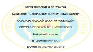UNIVERSIDADCENTRAL DEL ECUADOR
FACULTADDE FILOSOFÍA, LETRASY CIENCIAS DE LA EDUCACIÓN
CARRERADE PSICOLOGÍA EDUCATIVAY ORIENTACIÓN
CATEDRA: METODOLOGÍA DE LA INVESTIGACIÓN II
tema: población y muestra
ESTUDIANTE: DIANA SOLIS
DOCENTE: DR. GONZÁLO REMACHE
 