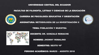 UNIVERSIDAD CENTRAL DEL ECUADOR
FACULTAD DE FILOSOFÍA, LETRAS Y CIENCIAS DE LA EDUCACIÓN
CARRERA DE PSICOLOGÍA EDUCATIVA Y ORIENTACIÓN
ASIGNATURA: METODOLOGÍA DE LA INVESTIGACIÓN II
TEMA: POBLACIÓN Y MUESTRA
DOCENTE: DR. GONZALO REMACHE
NOMBRE: JHONNY ROBALINO
SEMESTRE: SEXTO “A”
PERIODO ACADÉMICO: MARZO – AGOSTO 2018
 