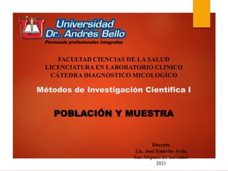 Métodos de Investigación Científica I
POBLACIÓN Y MUESTRA
FACULTAD CIENCIAS DE LA SALUD
LICENCIATURA EN LABORATORIO CLINICO
CÁTEDRA DIAGNOSTICO MICOLOGÍCO
Docente
Lic. José Emérito Ávila
San Miguel, El Salvador
2021
 