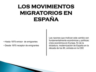 LOS MOVIMIENTOS
MIGRATORIOS EN
ESPAÑA
• Hasta 1975 emisor de emigrantes
• Desde 1975 receptor de emigrantes
Las razones que motivan este cambio son
fundamentalmente económicas y políticas:
crisis económica en Europa, fin de la
dictadura, modernización de España en la
década de los 80, entrada en la CEE
 