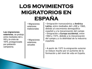 LOS MOVIMIENTOS
MIGRATORIOS EN
ESPAÑA
Las migraciones
exteriores, se produjo
entre mediados del s.
XIX y la crisis de
1975, protagonizada
por población
campesina.
• Migraciones
exteriores
tradicionales
• Migraciones
exteriores
actuales
• Emigración transoceánica a América
Latina, entre mediados del s.XIX y 1960,
debido al crecimiento demográfico
español y a la mecanización del campo
• Emigración a Europa occidental, entre
1960 y 1975, debido a la mecanización
del campo y a la debilidad de la industria
española
• A partir de 1975 la emigración exterior
se reduce mucho por el aumento de la
formación y del nivel de vida en España.
 