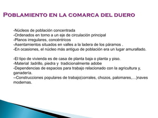 -Núcleos de población concentrada
-Ordenados en torno a un eje de circulación principal
-Planos irregulares, concéntricos
-Asentamientos situados en valles a la ladera de los páramos .
-En ocasiones, el núcleo más antiguo de población era un lugar amurallado.
-El tipo de vivienda es de casa de planta baja o planta y piso.
-Material :ladrillo, piedra y tradicionalmente adobe
-Dependencias de espacios para trabajo relacionado con la agricultura y,
ganadería.
--Construcciones populares de trabajo(corrales, chozos, palomares,…)naves
modernas.
 