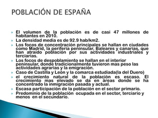 El volumen de la población es de casi 47 millones de
habitantes en 2010.
 La densidad media es de 92.9 hab/km2.
 Los focos de concentración principales se hallan en ciudades
como Madrid, la periferia peninsular, Baleares y canarias, que
han atraído población por sus actividades industriales y
terciarias.
 Los focos de despoblamiento se hallan en el interior
peninsular, donde tradicionalmente tuvieron mas peso las
actividades agrarias y la emigración.
 Caso de Castilla y León y la comarca estudiada(la del Duero)
 el crecimiento natural de la población es escaso. El
crecimiento mas elevado se da en áreas donde se ha
concentrado la inmigración pasada y actual.
 Escasa participación de la población en el sector primario.
 Predominio de la población ocupada en el sector, terciario y
menos en el secundario.
 