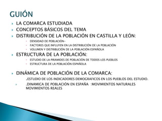  LA COMARCA ESTUDIADA
 CONCEPTOS BÁSICOS DEL TEMA
 DISTRIBUCIÓN DE LA POBLACIÓN EN CASTILLA Y LEÓN:
 DENSIDAD DE POBLACIÓN-
 FACTORES QUE INFLUYEN EN LA DISTRIBUCIÓN DE LA POBLACIÓN
 VOLUMEN Y DISTRIBUCIÓN DE LA POBLACIÓN ESPAÑOLA
 ESTRUCTURA DE LA POBLACIÓN:
 ESTUDIO DE LA PIRAMIDES DE POBLACIÓN DE TODOS LOS PUEBLOS
 ESTRUCTURA DE LA POBLACIÓN ESPAÑOLA
 DINÁMICA DE POBLACIÓN DE LA COMARCA:
.ESTUDIO DE LOS INDICADORES DEMOGRAFICOS EN LOS PUEBLOS DEL ESTUDIO.
 .DINAMICA DE POBLACIÓN EN ESPAÑA :MOVIMIENTOS NATURALES
MOVIMIENTOS REALES
 
