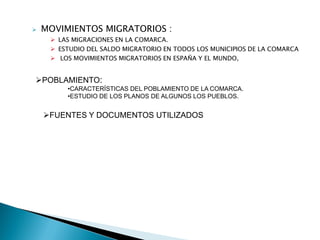  MOVIMIENTOS MIGRATORIOS :
 LAS MIGRACIONES EN LA COMARCA.
 ESTUDIO DEL SALDO MIGRATORIO EN TODOS LOS MUNICIPIOS DE LA COMARCA
 LOS MOVIMIENTOS MIGRATORIOS EN ESPAÑA Y EL MUNDO,
POBLAMIENTO:
•CARACTERÍSTICAS DEL POBLAMIENTO DE LA COMARCA.
•ESTUDIO DE LOS PLANOS DE ALGUNOS LOS PUEBLOS.
FUENTES Y DOCUMENTOS UTILIZADOS
 