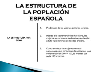 LA ESTRUCTURA DE
LA POPLACIÓN
ESPAÑOLA
LA ESTRUCTURA POR
SEXO
1. Predominio de los varones entre los jóvenes.
2. Debido a la sobremortalidad masculina, las
mujeres sobrepasan a los hombres en la edad
adulta y predominan en la edad anciana.
3. Como resultado las mujeres son más
numerosas en el conjunto de la población: tasa
de feminidad en 2007= 102,35 mujeres por
cada 100 hombres.
 