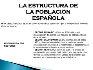 LA ESTRUCTURA DE
LA POBLACIÓN
ESPAÑOLA
DISTRIBUCIÓN POR
SECTORES
• SECTOR PRIMARIO: 4,78% en 2006 debido a la
mecanización del campo y al trasvase de población hacia
otros sectores.
• SECTOR SECUNDARIO: 29,5% en 2006. Creció hasta
1975 por la expansión de la industria moderna, desde
entonces decrece debido a la mecanización, desplazándose
la mano de obra sobrante al sector terciario.
• SECTOR TERCIARIO: 65,6% en 2006. Ha crecido de
forma continuada desde 1960, debido a la mejora del nivel
de vida y a la implantación del Estado del bienestar, que
requiere servicios numerosos y especializados.
TASA DE ACTIVIDAD: 58,3% en 2006, aumentando desde 1987 por la incorporación femenina
al mundo laboral.
 