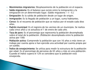 Movimientos migratorios: Desplazamiento de la población en el espacio.
 Saldo migratorio: Es el balance que existe entre la inmigración y la
emigración en un determinado lugar. (Saldo migratorio = I – E.)
 Emigración: Es la salida de población desde un lugar de origen.
 Inmigración: Es la llegada de población a un lugar, suma habitantes.
 Censo: Es el recuento de población que se realiza por el estado cada diez
años.
 Padrón municipal: Es el registro de los vecinos de un municipio. Se realiza
cada cinco años y se actualiza el 1 de enero de cada año.
 Tasa de paro: Es el porcentaje que representa la población desempleada
sobre el total de la población. (Población desempleada entre la población
activa por 100)
 Población activa: Comprende la población que con 16 años o más tiene un
trabajo por cuenta ajena o han ejercido una actividad por cuenta propia por
un sueldo.
 Índice de envejecimiento: Se utiliza para medir la estructura de la población
por edad. Es el porcentaje de personas de 65 años y más en una población.
Cuando el índice supera el 12% se considera que la población está
envejecida.
 