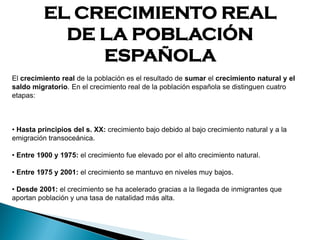 EL CRECIMIENTO REAL
DE LA POBLACIÓN
ESPAÑOLA
El crecimiento real de la población es el resultado de sumar el crecimiento natural y el
saldo migratorio. En el crecimiento real de la población española se distinguen cuatro
etapas:
• Hasta principios del s. XX: crecimiento bajo debido al bajo crecimiento natural y a la
emigración transoceánica.
• Entre 1900 y 1975: el crecimiento fue elevado por el alto crecimiento natural.
• Entre 1975 y 2001: el crecimiento se mantuvo en niveles muy bajos.
• Desde 2001: el crecimiento se ha acelerado gracias a la llegada de inmigrantes que
aportan población y una tasa de natalidad más alta.
 